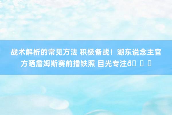 战术解析的常见方法 积极备战！湖东说念主官方晒詹姆斯赛前撸铁照 目光专注🔒