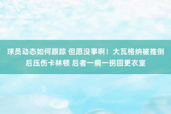 球员动态如何跟踪 但愿没事啊！大瓦格纳被推倒后压伤卡林顿 后者一瘸一拐回更衣室