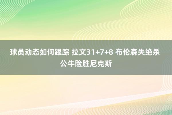 球员动态如何跟踪 拉文31+7+8 布伦森失绝杀 公牛险胜尼克斯