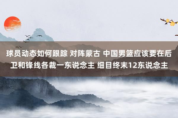 球员动态如何跟踪 对阵蒙古 中国男篮应该要在后卫和锋线各裁一东说念主 细目终末12东说念主