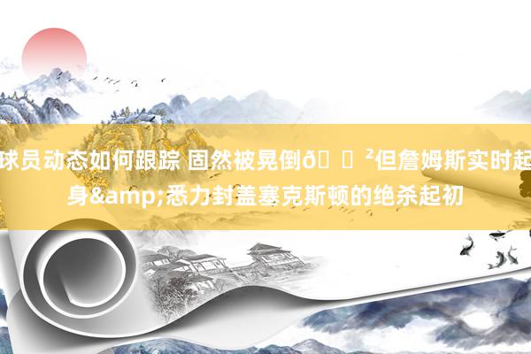 球员动态如何跟踪 固然被晃倒😲但詹姆斯实时起身&悉力封盖塞克斯顿的绝杀起初