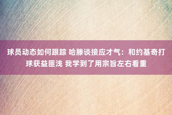 球员动态如何跟踪 哈滕谈接应才气：和约基奇打球获益匪浅 我学到了用宗旨左右看重