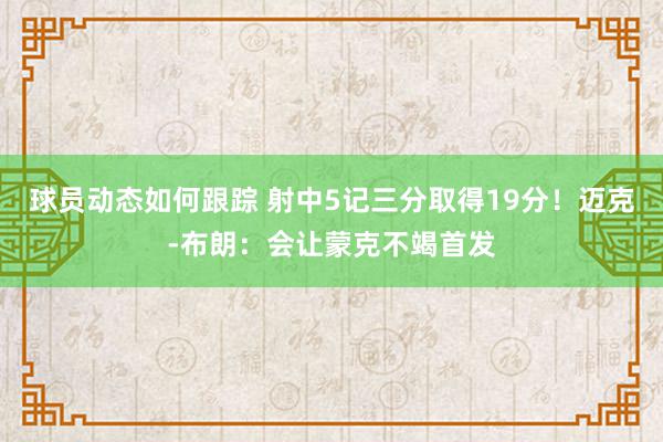 球员动态如何跟踪 射中5记三分取得19分！迈克-布朗：会让蒙克不竭首发