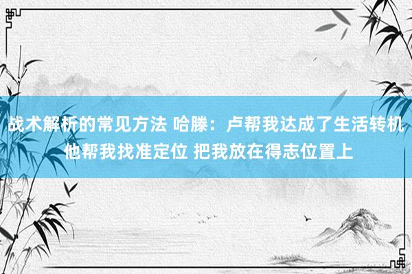 战术解析的常见方法 哈滕：卢帮我达成了生活转机 他帮我找准定位 把我放在得志位置上