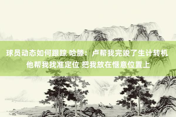 球员动态如何跟踪 哈滕：卢帮我完竣了生计转机 他帮我找准定位 把我放在惬意位置上