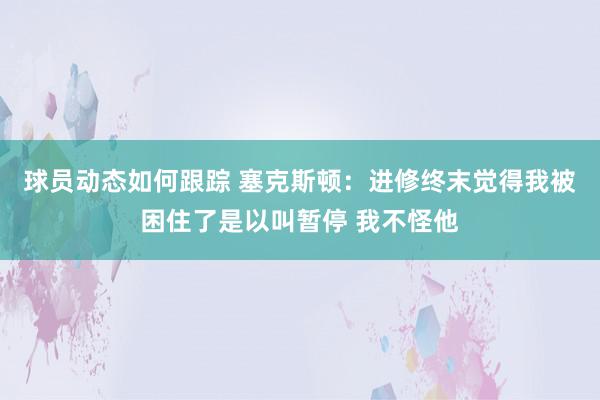 球员动态如何跟踪 塞克斯顿：进修终末觉得我被困住了是以叫暂停 我不怪他