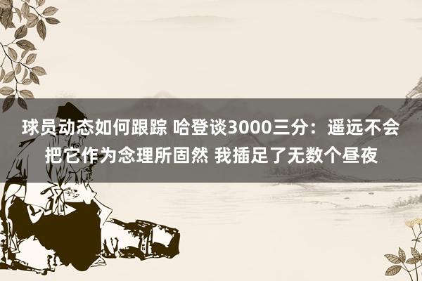 球员动态如何跟踪 哈登谈3000三分：遥远不会把它作为念理所固然 我插足了无数个昼夜