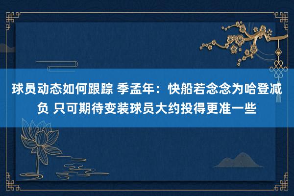 球员动态如何跟踪 季孟年：快船若念念为哈登减负 只可期待变装球员大约投得更准一些