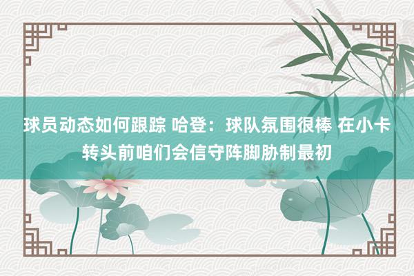 球员动态如何跟踪 哈登：球队氛围很棒 在小卡转头前咱们会信守阵脚胁制最初