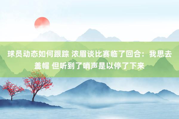 球员动态如何跟踪 浓眉谈比赛临了回合：我思去盖帽 但听到了哨声是以停了下来