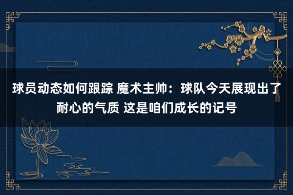 球员动态如何跟踪 魔术主帅：球队今天展现出了耐心的气质 这是咱们成长的记号