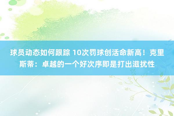 球员动态如何跟踪 10次罚球创活命新高！克里斯蒂：卓越的一个好次序即是打出滋扰性