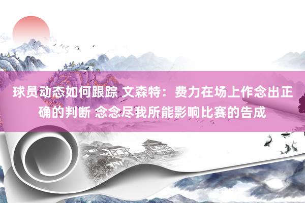 球员动态如何跟踪 文森特：费力在场上作念出正确的判断 念念尽我所能影响比赛的告成