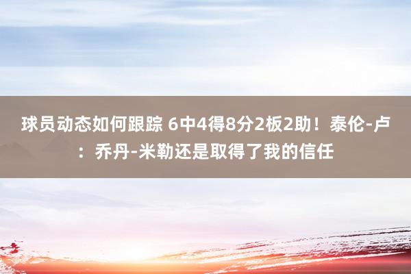 球员动态如何跟踪 6中4得8分2板2助！泰伦-卢：乔丹-米勒还是取得了我的信任