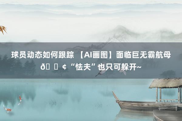 球员动态如何跟踪 【AI画图】面临巨无霸航母🚢 “怯夫”也只可躲开~