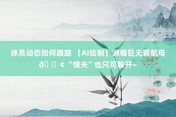 球员动态如何跟踪 【AI绘制】濒临巨无霸航母🚢 “懦夫”也只可躲开~