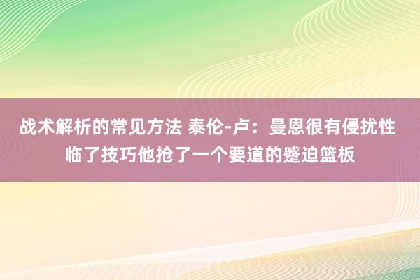 战术解析的常见方法 泰伦-卢：曼恩很有侵扰性 临了技巧他抢了一个要道的蹙迫篮板