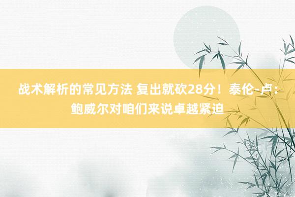 战术解析的常见方法 复出就砍28分！泰伦-卢：鲍威尔对咱们来说卓越紧迫