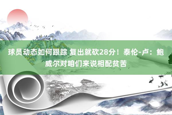 球员动态如何跟踪 复出就砍28分！泰伦-卢：鲍威尔对咱们来说相配贫苦