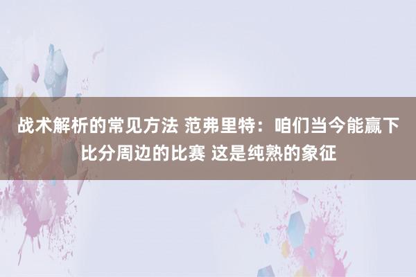 战术解析的常见方法 范弗里特：咱们当今能赢下比分周边的比赛 这是纯熟的象征