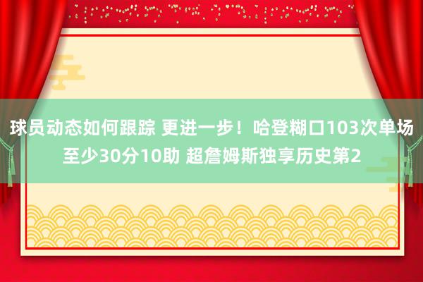 球员动态如何跟踪 更进一步！哈登糊口103次单场至少30分10助 超詹姆斯独享历史第2