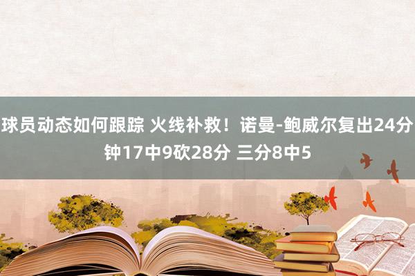 球员动态如何跟踪 火线补救！诺曼-鲍威尔复出24分钟17中9砍28分 三分8中5