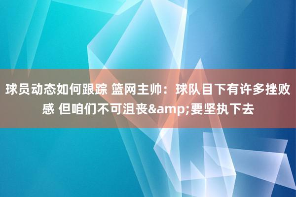 球员动态如何跟踪 篮网主帅：球队目下有许多挫败感 但咱们不可沮丧&要坚执下去