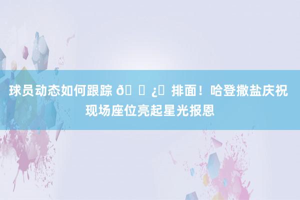 球员动态如何跟踪 🐿️排面！哈登撒盐庆祝 现场座位亮起星光报恩