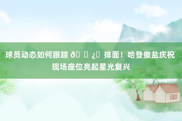 球员动态如何跟踪 🐿️排面！哈登撒盐庆祝 现场座位亮起星光复兴