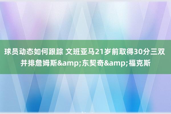 球员动态如何跟踪 文班亚马21岁前取得30分三双 并排詹姆斯&东契奇&福克斯