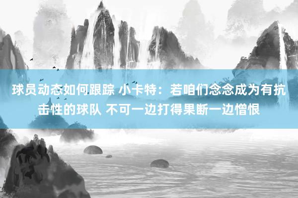 球员动态如何跟踪 小卡特：若咱们念念成为有抗击性的球队 不可一边打得果断一边憎恨