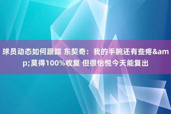 球员动态如何跟踪 东契奇：我的手腕还有些疼&莫得100%收复 但很怡悦今天能复出