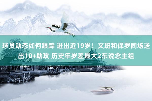 球员动态如何跟踪 进出近19岁！文班和保罗同场送出10+助攻 历史年岁差最大2东说念主组