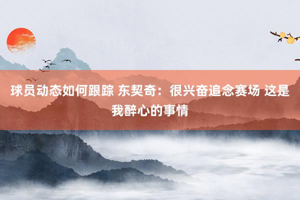 球员动态如何跟踪 东契奇：很兴奋追念赛场 这是我醉心的事情