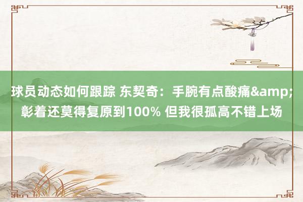 球员动态如何跟踪 东契奇：手腕有点酸痛&彰着还莫得复原到100% 但我很孤高不错上场