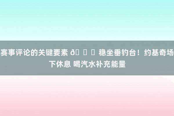 赛事评论的关键要素 😂稳坐垂钓台！约基奇场下休息 喝汽水补充能量