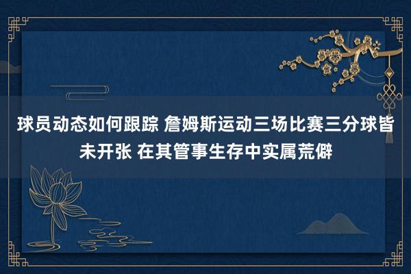 球员动态如何跟踪 詹姆斯运动三场比赛三分球皆未开张 在其管事生存中实属荒僻