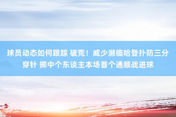 球员动态如何跟踪 破荒！威少濒临哈登扑防三分穿针 掷中个东谈主本场首个通顺战进球