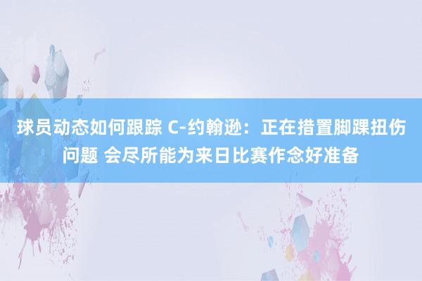 球员动态如何跟踪 C-约翰逊：正在措置脚踝扭伤问题 会尽所能为来日比赛作念好准备