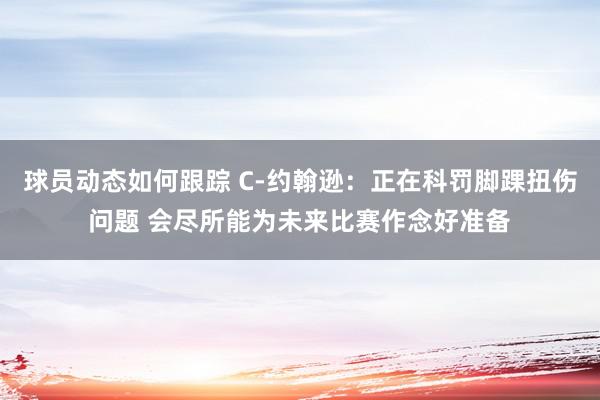 球员动态如何跟踪 C-约翰逊：正在科罚脚踝扭伤问题 会尽所能为未来比赛作念好准备