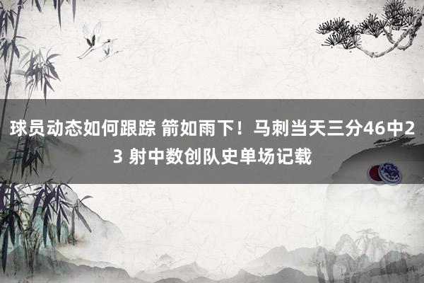 球员动态如何跟踪 箭如雨下！马刺当天三分46中23 射中数创队史单场记载