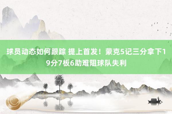 球员动态如何跟踪 提上首发！蒙克5记三分拿下19分7板6助难阻球队失利