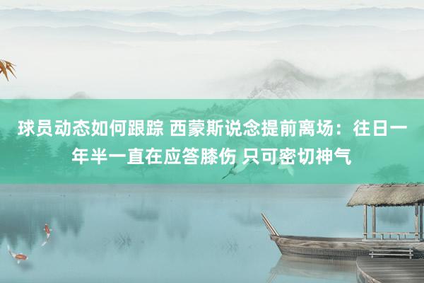 球员动态如何跟踪 西蒙斯说念提前离场：往日一年半一直在应答膝伤 只可密切神气