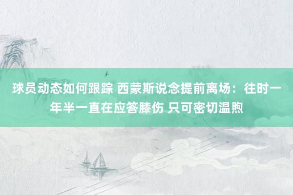 球员动态如何跟踪 西蒙斯说念提前离场：往时一年半一直在应答膝伤 只可密切温煦