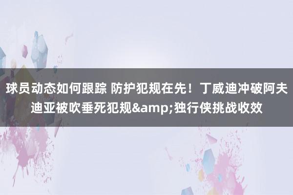 球员动态如何跟踪 防护犯规在先！丁威迪冲破阿夫迪亚被吹垂死犯规&独行侠挑战收效