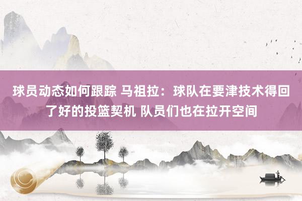 球员动态如何跟踪 马祖拉：球队在要津技术得回了好的投篮契机 队员们也在拉开空间