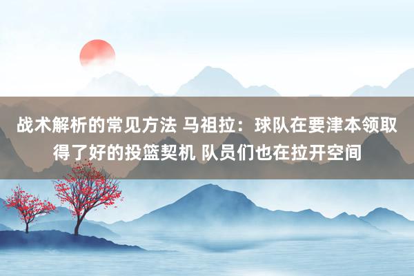 战术解析的常见方法 马祖拉：球队在要津本领取得了好的投篮契机 队员们也在拉开空间