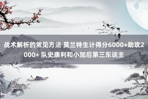 战术解析的常见方法 莫兰特生计得分6000+助攻2000+ 队史康利和小加后第三东谈主