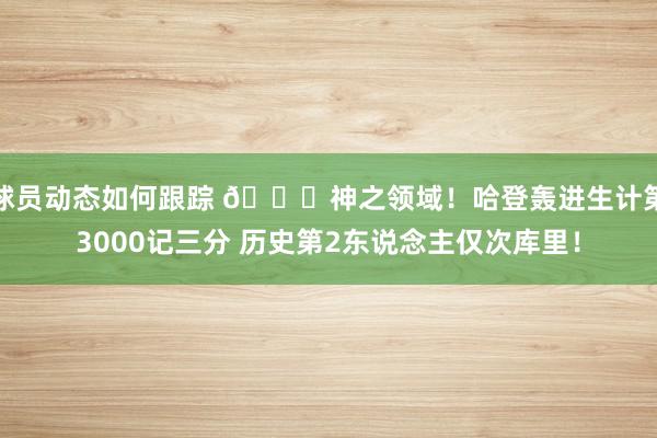 球员动态如何跟踪 😀神之领域！哈登轰进生计第3000记三分 历史第2东说念主仅次库里！