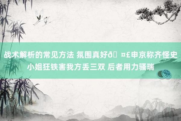 战术解析的常见方法 氛围真好🤣申京称齐怪史小姐狂铁害我方丢三双 后者用力骚瑞